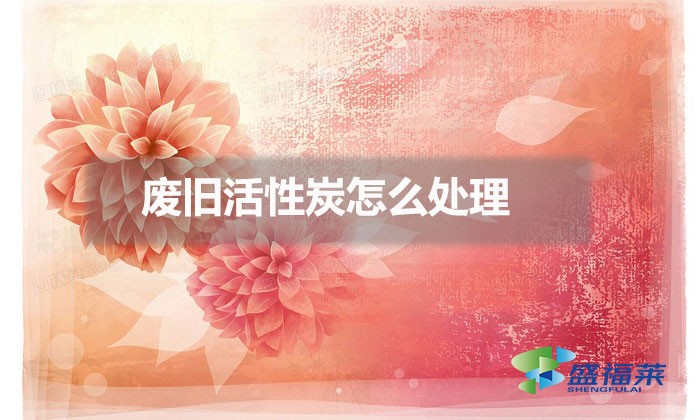 废旧活性炭怎么处理(旧活性炭处理方法)