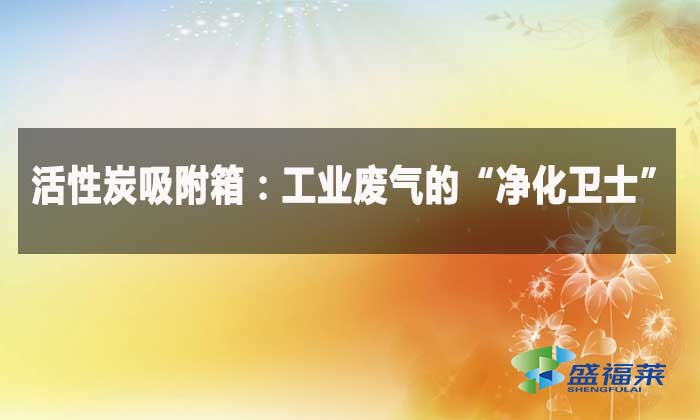 活性炭吸附箱:工業廢氣的“淨化衛士”
